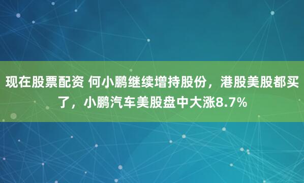 现在股票配资 何小鹏继续增持股份，港股美股都买了，小鹏汽车美股盘中大涨8.7%