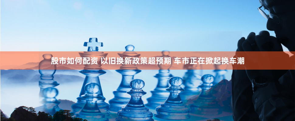 股市如何配资 以旧换新政策超预期 车市正在掀起换车潮