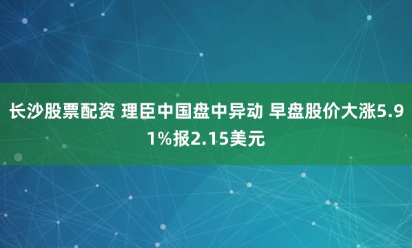 长沙股票配资 理臣中国盘中异动 早盘股价大涨5.91%报2.15美元