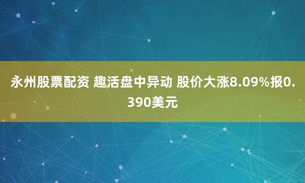 永州股票配资 趣活盘中异动 股价大涨8.09%报0.390美元