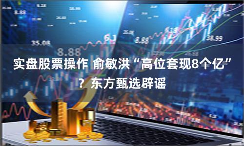 实盘股票操作 俞敏洪“高位套现8个亿”？东方甄选辟谣