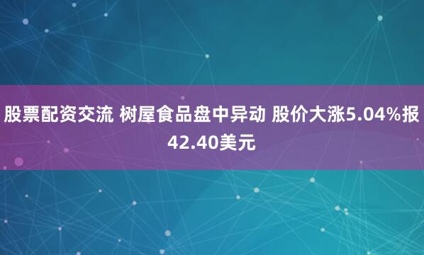 股票配资交流 树屋食品盘中异动 股价大涨5.04%报42.40美元