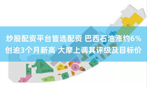 炒股配资平台皆选配资 巴西石油涨约6%创逾3个月新高 大摩上调其评级及目标价