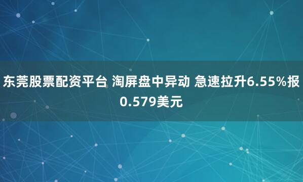 东莞股票配资平台 淘屏盘中异动 急速拉升6.55%报0.579美元
