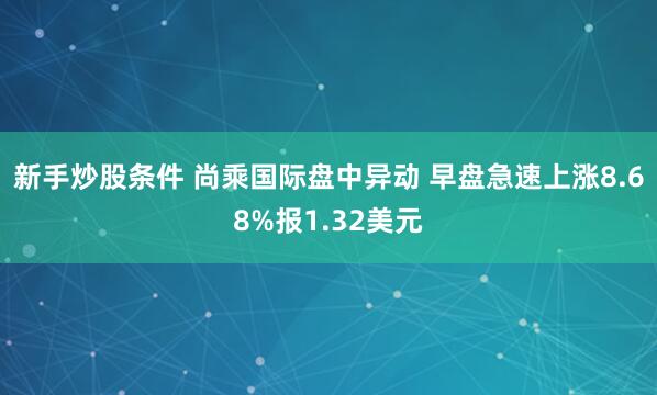 新手炒股条件 尚乘国际盘中异动 早盘急速上涨8.68%报1.32美元