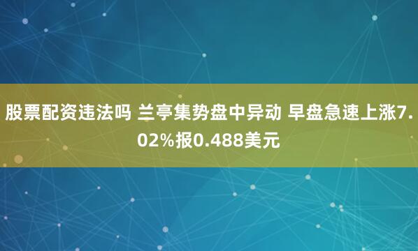 股票配资违法吗 兰亭集势盘中异动 早盘急速上涨7.02%报0.488美元