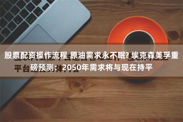 股票配资操作流程 原油需求永不眠? 埃克森美孚重磅预测:2050年需求将与现在持平