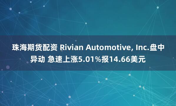 珠海期货配资 Rivian Automotive, Inc.盘中异动 急速上涨5.01%报14.66美元