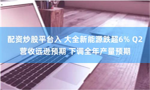 配资炒股平台入 大全新能源跌超6% Q2营收远逊预期 下调全年产量预期