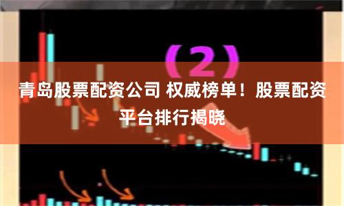 青岛股票配资公司 权威榜单！股票配资平台排行揭晓