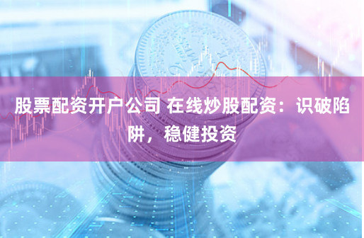 股票配资开户公司 在线炒股配资:识破陷阱,稳健投资