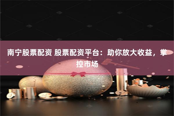 南宁股票配资 股票配资平台：助你放大收益，掌控市场